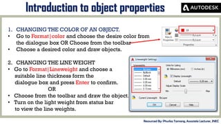 MID-TERM REVIEW, 2017
Introduction to object properties
Resourced By: Phurba Tamang, Associate Lecturer, JNEC
1. CHANGING THE COLOR OF AN OBJECT.
• Go to Format|color and choose the desire color from
the dialogue box OR Choose from the toolbar
• Choose a desired color and draw objects.
2. CHANGING THE LINE WEIGHT
• Go to Format|Lineweight and choose a
suitable line thickness form the
dialogue box and press Enter to confirm.
OR
• Choose from the toolbar and draw the object.
• Turn on the light weight from status bar
to view the line weights.
 