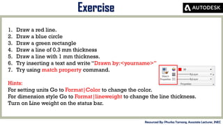 MID-TERM REVIEW, 2017
Exercise
Resourced By: Phurba Tamang, Associate Lecturer, JNEC
1. Draw a red line.
2. Draw a blue circle
3. Draw a green rectangle
4. Draw a line of 0.3 mm thickness
5. Draw a line with 1 mm thickness.
6. Try inserting a text and write “Drawn by:<yourname>”
7. Try using match property command.
Hints:
For setting units Go to Format|Color to change the color.
For dimension style Go to Format|lineweight to change the line thickness.
Turn on Line weight on the status bar.
 