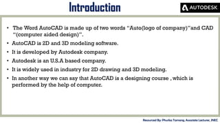 MID-TERM REVIEW, 2017
• The Word AutoCAD is made up of two words “Auto(logo of company)”and CAD
“(computer aided design)”.
• AutoCAD is 2D and 3D modeling software.
• It is developed by Autodesk company.
• Autodesk is an U.S.A based company.
• It is widely used in industry for 2D drawing and 3D modeling.
• In another way we can say that AutoCAD is a designing course , which is
performed by the help of computer.
Introduction
Resourced By: Phurba Tamang, Associate Lecturer, JNEC
 
