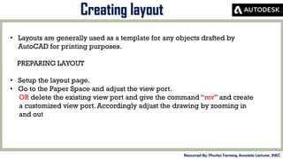 MID-TERM REVIEW, 2017
Creating layout
Resourced By: Phurba Tamang, Associate Lecturer, JNEC
• Layouts are generally used as a template for any objects drafted by
AutoCAD for printing purposes.
PREPARING LAYOUT
• Setup the layout page.
• Go to the Paper Space and adjust the view port.
OR delete the existing view port and give the command “mv” and create
a customized view port. Accordingly adjust the drawing by zooming in
and out
 