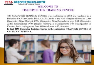WELCOME TO
TIM COMPUTER TRAINING CENTRE
TIM COMPUTER TRAINING CENTRE was established in 2010 and working as a
franchise of CADD Centre, India. CADD Centre is the Asia’s largest network of CAD
(Computer Aided Design), CAM (Computer Aided Manufacturing), CAE (Computer
Aided Engineering), PPM (Project Planning & Management) with Headquarter in
Chennai, India having more than 300 franchisees in 15 countries.
In fact TIM Computer Training Centre is the authorized TRAINING CENTRE of
CADD CENTRE INDIA.
 