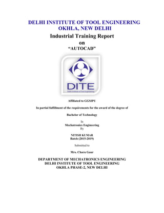 Industrial Training Report
on
“AUTOCAD”
Affiliated to GGSIPU
In partial fulfillment of the requirements for the award of the degree of
Bachelor of Technology
In
Mechatronics Engineering
By
NITISH KUMAR
Batch (2015-2019)
Submitted to
Mrs. Charu Gaur
DEPARTMENT OF MECHATRONICS ENGINEERING
DELHI INSTITUTE OF TOOL ENGINEERING
OKHLA PHASE-2, NEW DELHI
 