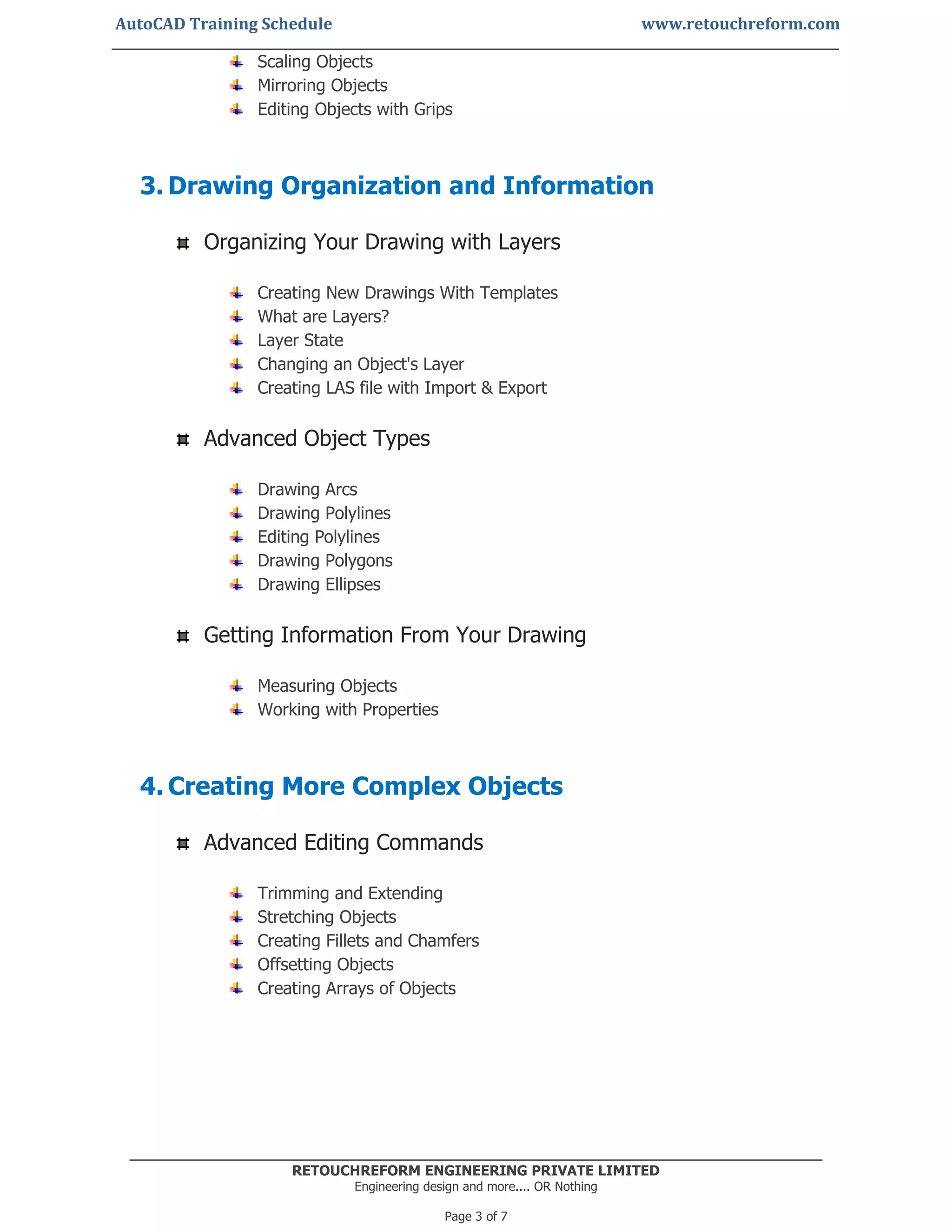 AutoCAD Training Schedule www.retouchreform.com
RETOUCHREFORM ENGINEERING PRIVATE LIMITED
Engineering design and more.... OR Nothing
Page 3 of 7
Scaling Objects
Mirroring Objects
Editing Objects with Grips
3. Drawing Organization and Information
Organizing Your Drawing with Layers
Creating New Drawings With Templates
What are Layers?
Layer State
Changing an Object's Layer
Creating LAS file with Import & Export
Advanced Object Types
Drawing Arcs
Drawing Polylines
Editing Polylines
Drawing Polygons
Drawing Ellipses
Getting Information From Your Drawing
Measuring Objects
Working with Properties
4. Creating More Complex Objects
Advanced Editing Commands
Trimming and Extending
Stretching Objects
Creating Fillets and Chamfers
Offsetting Objects
Creating Arrays of Objects
 