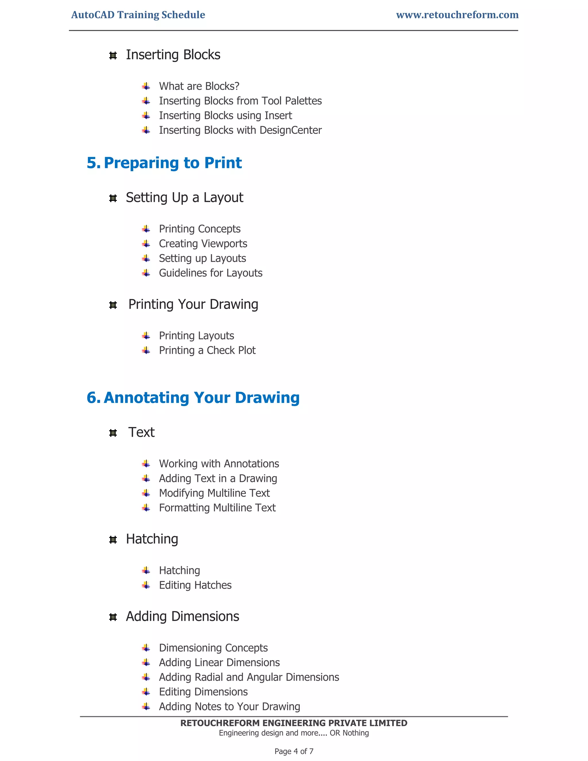 AutoCAD Training Schedule www.retouchreform.com
RETOUCHREFORM ENGINEERING PRIVATE LIMITED
Engineering design and more.... OR Nothing
Page 4 of 7
Inserting Blocks
What are Blocks?
Inserting Blocks from Tool Palettes
Inserting Blocks using Insert
Inserting Blocks with DesignCenter
5. Preparing to Print
Setting Up a Layout
Printing Concepts
Creating Viewports
Setting up Layouts
Guidelines for Layouts
Printing Your Drawing
Printing Layouts
Printing a Check Plot
6. Annotating Your Drawing
Text
Working with Annotations
Adding Text in a Drawing
Modifying Multiline Text
Formatting Multiline Text
Hatching
Hatching
Editing Hatches
Adding Dimensions
Dimensioning Concepts
Adding Linear Dimensions
Adding Radial and Angular Dimensions
Editing Dimensions
Adding Notes to Your Drawing
 