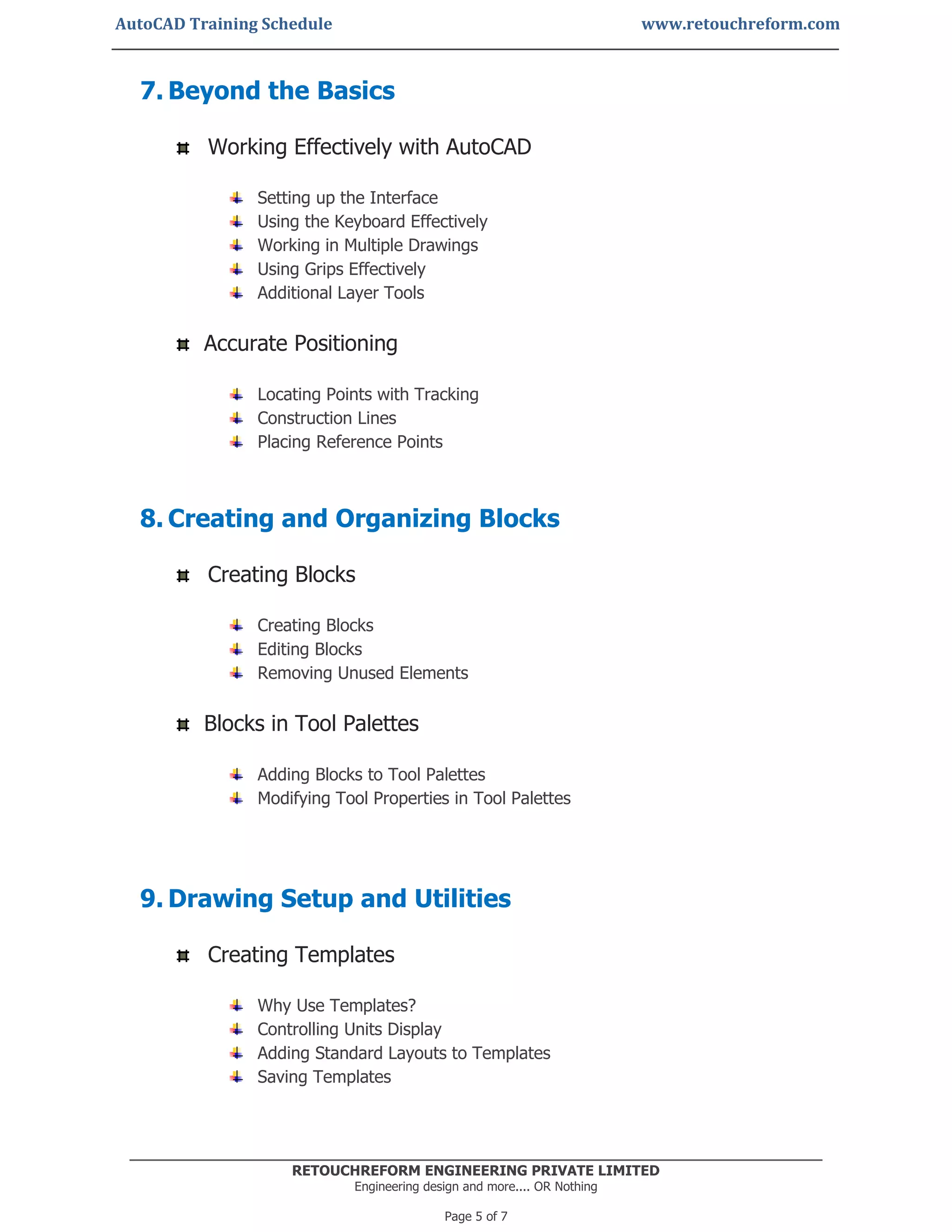 AutoCAD Training Schedule www.retouchreform.com
RETOUCHREFORM ENGINEERING PRIVATE LIMITED
Engineering design and more.... OR Nothing
Page 5 of 7
7. Beyond the Basics
Working Effectively with AutoCAD
Setting up the Interface
Using the Keyboard Effectively
Working in Multiple Drawings
Using Grips Effectively
Additional Layer Tools
Accurate Positioning
Locating Points with Tracking
Construction Lines
Placing Reference Points
8. Creating and Organizing Blocks
Creating Blocks
Creating Blocks
Editing Blocks
Removing Unused Elements
Blocks in Tool Palettes
Adding Blocks to Tool Palettes
Modifying Tool Properties in Tool Palettes
9. Drawing Setup and Utilities
Creating Templates
Why Use Templates?
Controlling Units Display
Adding Standard Layouts to Templates
Saving Templates
 