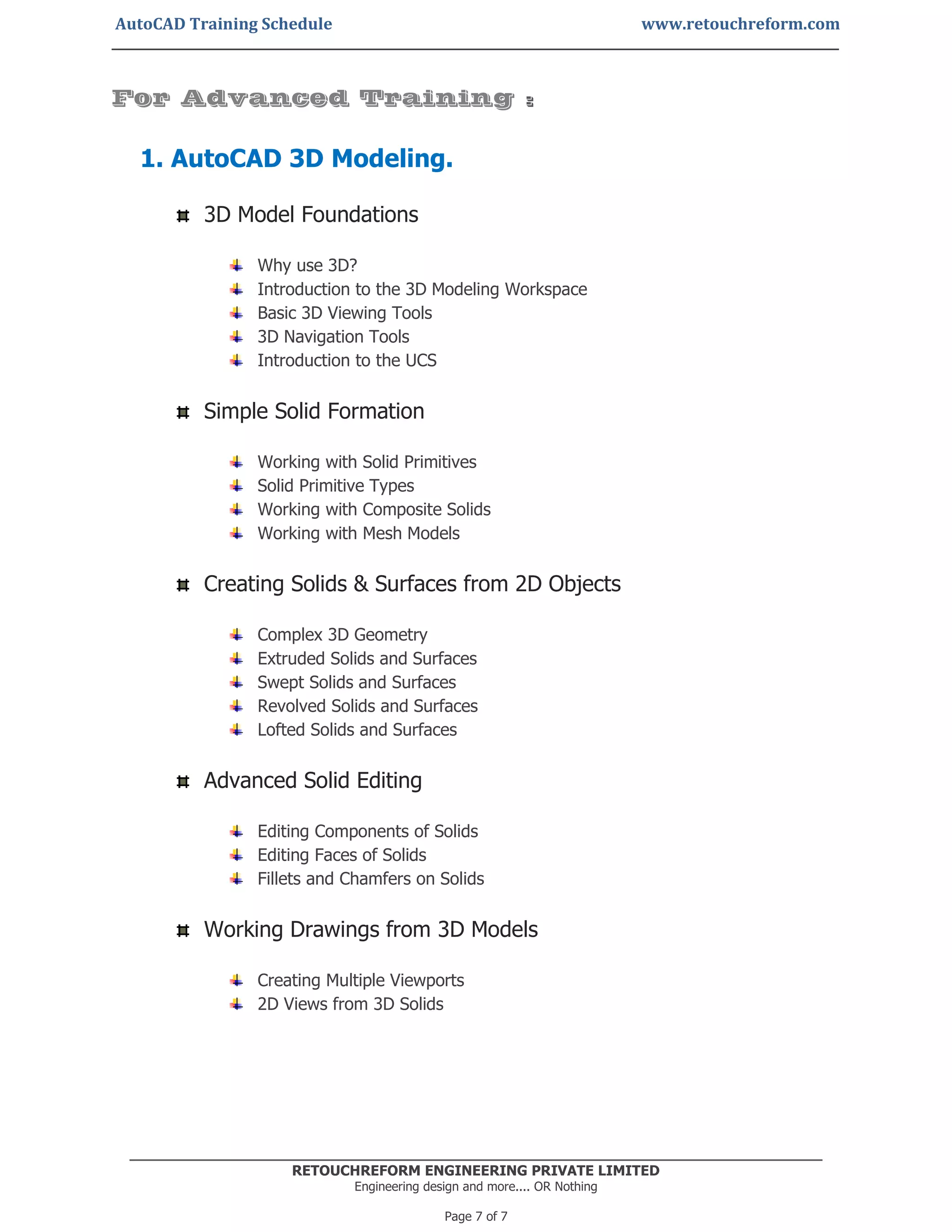 AutoCAD Training Schedule www.retouchreform.com
RETOUCHREFORM ENGINEERING PRIVATE LIMITED
Engineering design and more.... OR Nothing
Page 7 of 7
For Advanced Training :
1. AutoCAD 3D Modeling.
3D Model Foundations
Why use 3D?
Introduction to the 3D Modeling Workspace
Basic 3D Viewing Tools
3D Navigation Tools
Introduction to the UCS
Simple Solid Formation
Working with Solid Primitives
Solid Primitive Types
Working with Composite Solids
Working with Mesh Models
Creating Solids & Surfaces from 2D Objects
Complex 3D Geometry
Extruded Solids and Surfaces
Swept Solids and Surfaces
Revolved Solids and Surfaces
Lofted Solids and Surfaces
Advanced Solid Editing
Editing Components of Solids
Editing Faces of Solids
Fillets and Chamfers on Solids
Working Drawings from 3D Models
Creating Multiple Viewports
2D Views from 3D Solids
 