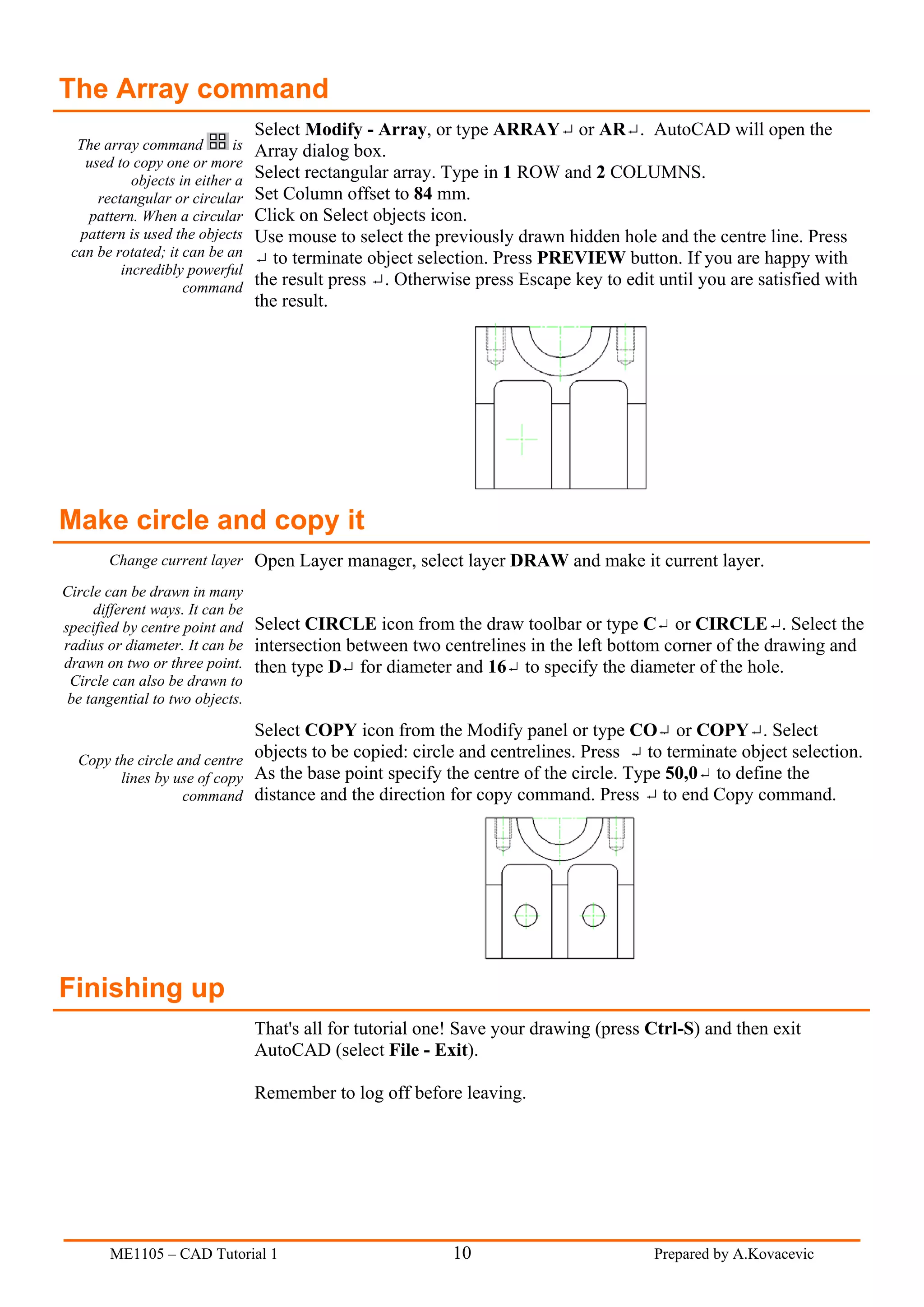 The Array command
                                 Select Modify - Array, or type ARRAY or AR . AutoCAD will open the
  The array command         is   Array dialog box.
   used to copy one or more
           objects in either a   Select rectangular array. Type in 1 ROW and 2 COLUMNS.
     rectangular or circular     Set Column offset to 84 mm.
   pattern. When a circular      Click on Select objects icon.
  pattern is used the objects    Use mouse to select the previously drawn hidden hole and the centre line. Press
 can be rotated; it can be an      to terminate object selection. Press PREVIEW button. If you are happy with
         incredibly powerful
                    command      the result press . Otherwise press Escape key to edit until you are satisfied with
                                 the result.




Make circle and copy it
       Change current layer Open Layer manager, select layer DRAW and make it current layer.

Circle can be drawn in many
     different ways. It can be
specified by centre point and Select CIRCLE icon from the draw toolbar or type C or CIRCLE . Select the
radius or diameter. It can be intersection between two centrelines in the left bottom corner of the drawing and
drawn on two or three point. then type D for diameter and 16 to specify the diameter of the hole.
 Circle can also be drawn to
 be tangential to two objects.

                             Select COPY icon from the Modify panel or type CO or COPY . Select
  Copy the circle and centre objects to be copied: circle and centrelines. Press to terminate object selection.
        lines by use of copy As the base point specify the centre of the circle. Type 50,0 to define the
                   command distance and the direction for copy command. Press to end Copy command.




Finishing up
                                 That's all for tutorial one! Save your drawing (press Ctrl-S) and then exit
                                 AutoCAD (select File - Exit).

                                 Remember to log off before leaving.




       ME1105 – CAD Tutorial 1                              10                         Prepared by A.Kovacevic
 