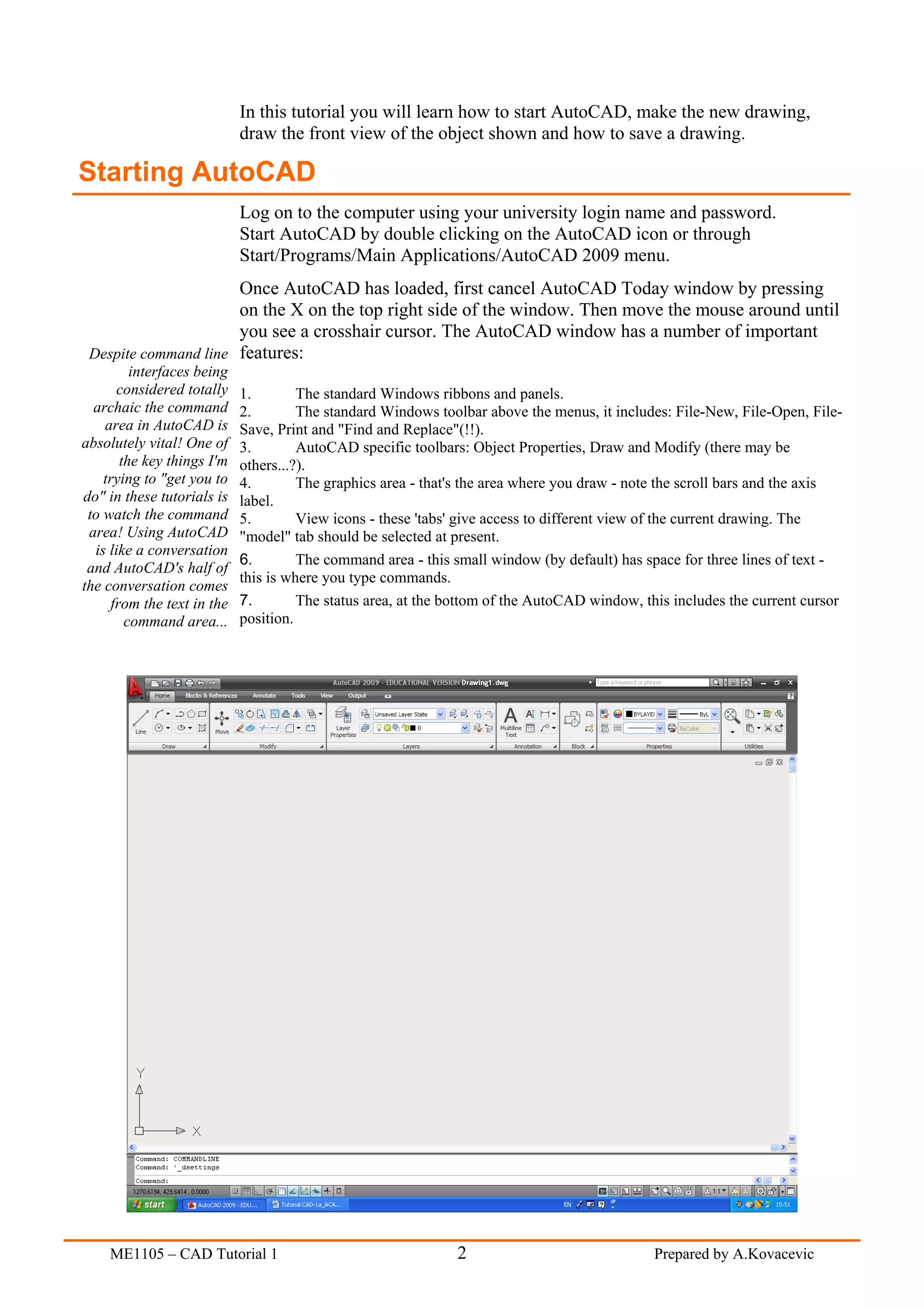 In this tutorial you will learn how to start AutoCAD, make the new drawing,
                             draw the front view of the object shown and how to save a drawing.

Starting AutoCAD
                             Log on to the computer using your university login name and password.
                             Start AutoCAD by double clicking on the AutoCAD icon or through
                             Start/Programs/Main Applications/AutoCAD 2009 menu.
                      Once AutoCAD has loaded, first cancel AutoCAD Today window by pressing
                      on the X on the top right side of the window. Then move the mouse around until
                      you see a crosshair cursor. The AutoCAD window has a number of important
 Despite command line features:
          interfaces being
       considered totally    1.        The standard Windows ribbons and panels.
  archaic the command        2.        The standard Windows toolbar above the menus, it includes: File-New, File-Open, File-
    area in AutoCAD is       Save, Print and "Find and Replace"(!!).
absolutely vital! One of     3.        AutoCAD specific toolbars: Object Properties, Draw and Modify (there may be
        the key things I'm   others...?).
    trying to "get you to    4.        The graphics area - that's the area where you draw - note the scroll bars and the axis
do" in these tutorials is    label.
 to watch the command        5.        View icons - these 'tabs' give access to different view of the current drawing. The
 area! Using AutoCAD         "model" tab should be selected at present.
  is like a conversation
                             6.        The command area - this small window (by default) has space for three lines of text -
 and AutoCAD's half of
                             this is where you type commands.
the conversation comes
      from the text in the   7.        The status area, at the bottom of the AutoCAD window, this includes the current cursor
         command area...     position.




     ME1105 – CAD Tutorial 1                                   2                               Prepared by A.Kovacevic
 