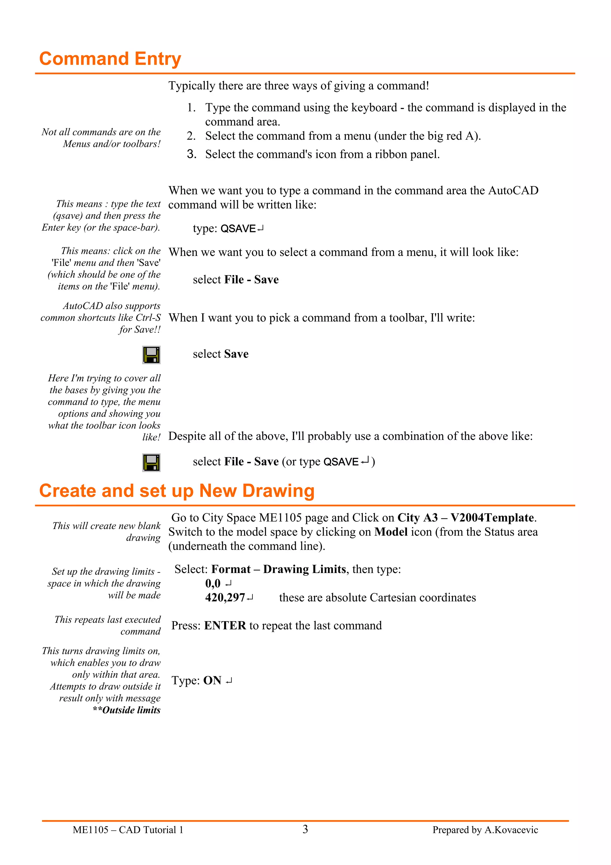 Command Entry
                                 Typically there are three ways of giving a command!
                                    1. Type the command using the keyboard - the command is displayed in the
                                       command area.
Not all commands are on the         2. Select the command from a menu (under the big red A).
     Menus and/or toolbars!
                                    3. Select the command's icon from a ribbon panel.

                                 When we want you to type a command in the command area the AutoCAD
   This means : type the text command will be written like:
  (qsave) and then press the
Enter key (or the space-bar).    type: QSAVE
     This means: click on the When we want you to select a command from a menu, it will look like:
  'File' menu and then 'Save'
 (which should be one of the
    items on the 'File' menu).
                                 select File - Save

    AutoCAD also supports
common shortcuts like Ctrl-S When I want you to pick a command from a toolbar, I'll write:
                  for Save!!

                                     select Save
 Here I'm trying to cover all
 the bases by giving you the
 command to type, the menu
   options and showing you
 what the toolbar icon looks
                        like! Despite all of the above, I'll probably use a combination of the above like:

                                     select File - Save (or type QSAVE )

Create and set up New Drawing
                                 Go to City Space ME1105 page and Click on City A3 – V2004Template.
  This will create new blank
                     drawing
                             Switch to the model space by clicking on Model icon (from the Status area
                                 (underneath the command line).

  Set up the drawing limits -     Select: Format – Drawing Limits, then type:
 space in which the drawing             0,0
                will be made            420,297      these are absolute Cartesian coordinates
   This repeats last executed
                   command
                                 Press: ENTER to repeat the last command

This turns drawing limits on,
  which enables you to draw
        only within that area.
  Attempts to draw outside it
                                 Type: ON
    result only with message
             **Outside limits




       ME1105 – CAD Tutorial 1                             3                           Prepared by A.Kovacevic
 