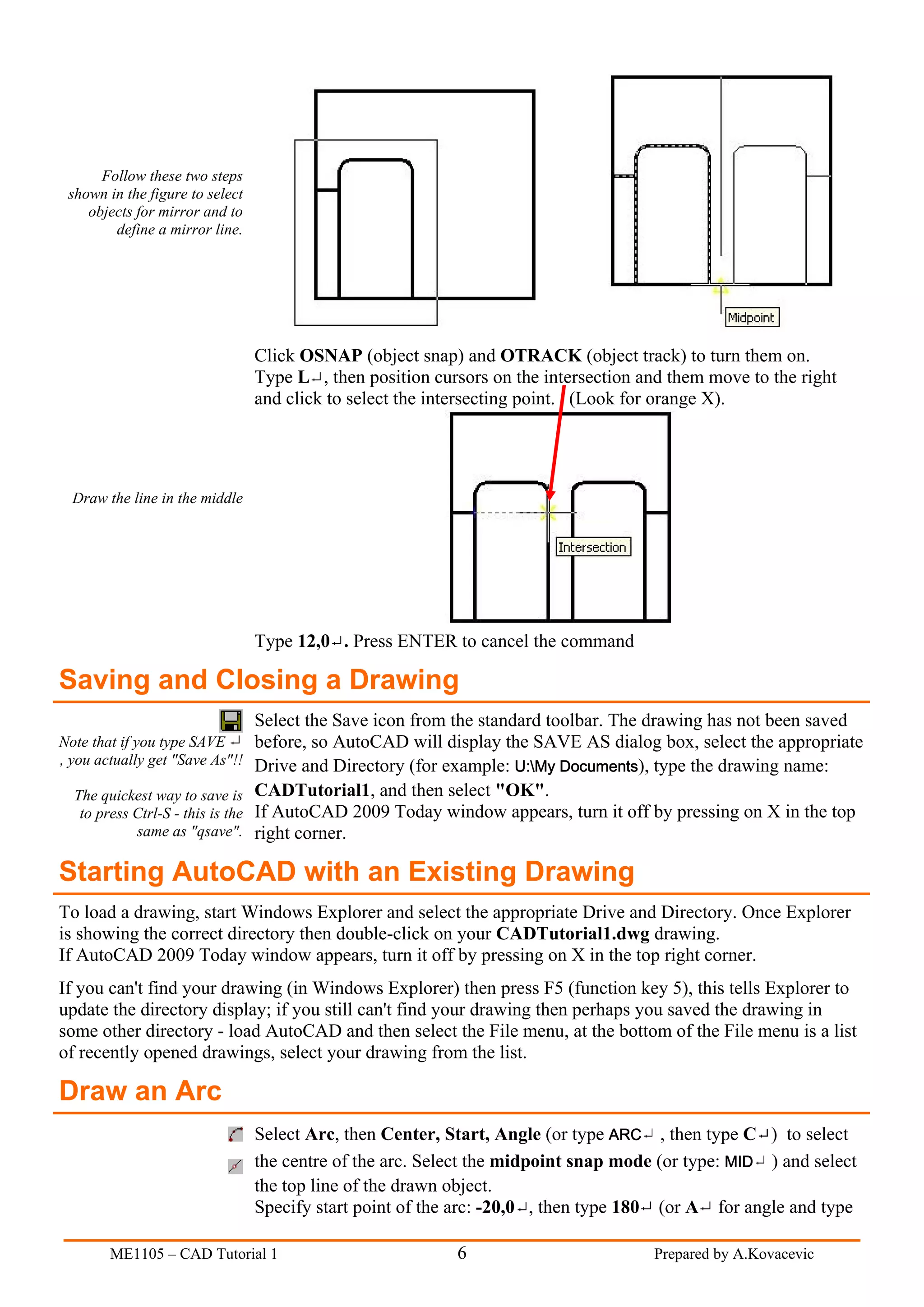 Follow these two steps
 shown in the figure to select
    objects for mirror and to
        define a mirror line.




                                   Click OSNAP (object snap) and OTRACK (object track) to turn them on.
                                   Type L , then position cursors on the intersection and them move to the right
                                   and click to select the intersecting point. (Look for orange X).




  Draw the line in the middle




                                   Type 12,0 . Press ENTER to cancel the command

Saving and Closing a Drawing
                                   Select the Save icon from the standard toolbar. The drawing has not been saved
Note that if you type SAVE         before, so AutoCAD will display the SAVE AS dialog box, select the appropriate
, you actually get "Save As"!!     Drive and Directory (for example: U:My Documents), type the drawing name:
  The quickest way to save is      CADTutorial1, and then select "OK".
   to press Ctrl-S - this is the   If AutoCAD 2009 Today window appears, turn it off by pressing on X in the top
            same as "qsave".       right corner.

Starting AutoCAD with an Existing Drawing
To load a drawing, start Windows Explorer and select the appropriate Drive and Directory. Once Explorer
is showing the correct directory then double-click on your CADTutorial1.dwg drawing.
If AutoCAD 2009 Today window appears, turn it off by pressing on X in the top right corner.
If you can't find your drawing (in Windows Explorer) then press F5 (function key 5), this tells Explorer to
update the directory display; if you still can't find your drawing then perhaps you saved the drawing in
some other directory - load AutoCAD and then select the File menu, at the bottom of the File menu is a list
of recently opened drawings, select your drawing from the list.

Draw an Arc
                                   Select Arc, then Center, Start, Angle (or type ARC , then type C ) to select
                                   the centre of the arc. Select the midpoint snap mode (or type: MID ) and select
                                   the top line of the drawn object.
                                   Specify start point of the arc: -20,0 , then type 180 (or A for angle and type

        ME1105 – CAD Tutorial 1                              6                         Prepared by A.Kovacevic
 