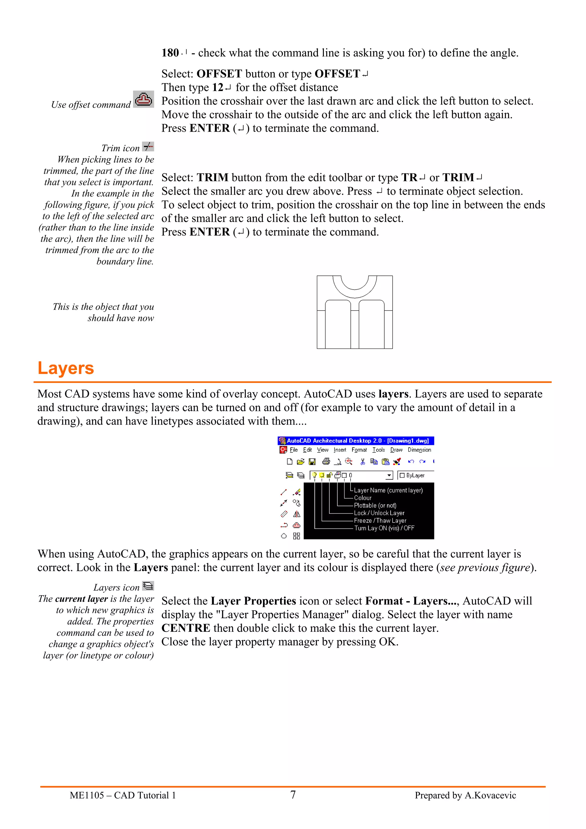 180   - check what the command line is asking you for) to define the angle.
                                    Select: OFFSET button or type OFFSET
                                    Then type 12 for the offset distance
   Use offset command               Position the crosshair over the last drawn arc and click the left button to select.
                                    Move the crosshair to the outside of the arc and click the left button again.
                                    Press ENTER ( ) to terminate the command.
                   Trim icon
       When picking lines to be
  trimmed, the part of the line
   that you select is important.    Select: TRIM button from the edit toolbar or type TR or TRIM
          In the example in the     Select the smaller arc you drew above. Press to terminate object selection.
   following figure, if you pick    To select object to trim, position the crosshair on the top line in between the ends
  to the left of the selected arc   of the smaller arc and click the left button to select.
(rather than to the line inside
                                    Press ENTER ( ) to terminate the command.
 the arc), then the line will be
   trimmed from the arc to the
                  boundary line.



    This is the object that you
              should have now




Layers
Most CAD systems have some kind of overlay concept. AutoCAD uses layers. Layers are used to separate
and structure drawings; layers can be turned on and off (for example to vary the amount of detail in a
drawing), and can have linetypes associated with them....




When using AutoCAD, the graphics appears on the current layer, so be careful that the current layer is
correct. Look in the Layers panel: the current layer and its colour is displayed there (see previous figure).
               Layers icon
The current layer is the layer      Select the Layer Properties icon or select Format - Layers..., AutoCAD will
     to which new graphics is
                                    display the "Layer Properties Manager" dialog. Select the layer with name
        added. The properties
     command can be used to         CENTRE then double click to make this the current layer.
   change a graphics object's       Close the layer property manager by pressing OK.
 layer (or linetype or colour)




        ME1105 – CAD Tutorial 1                                 7                           Prepared by A.Kovacevic
 