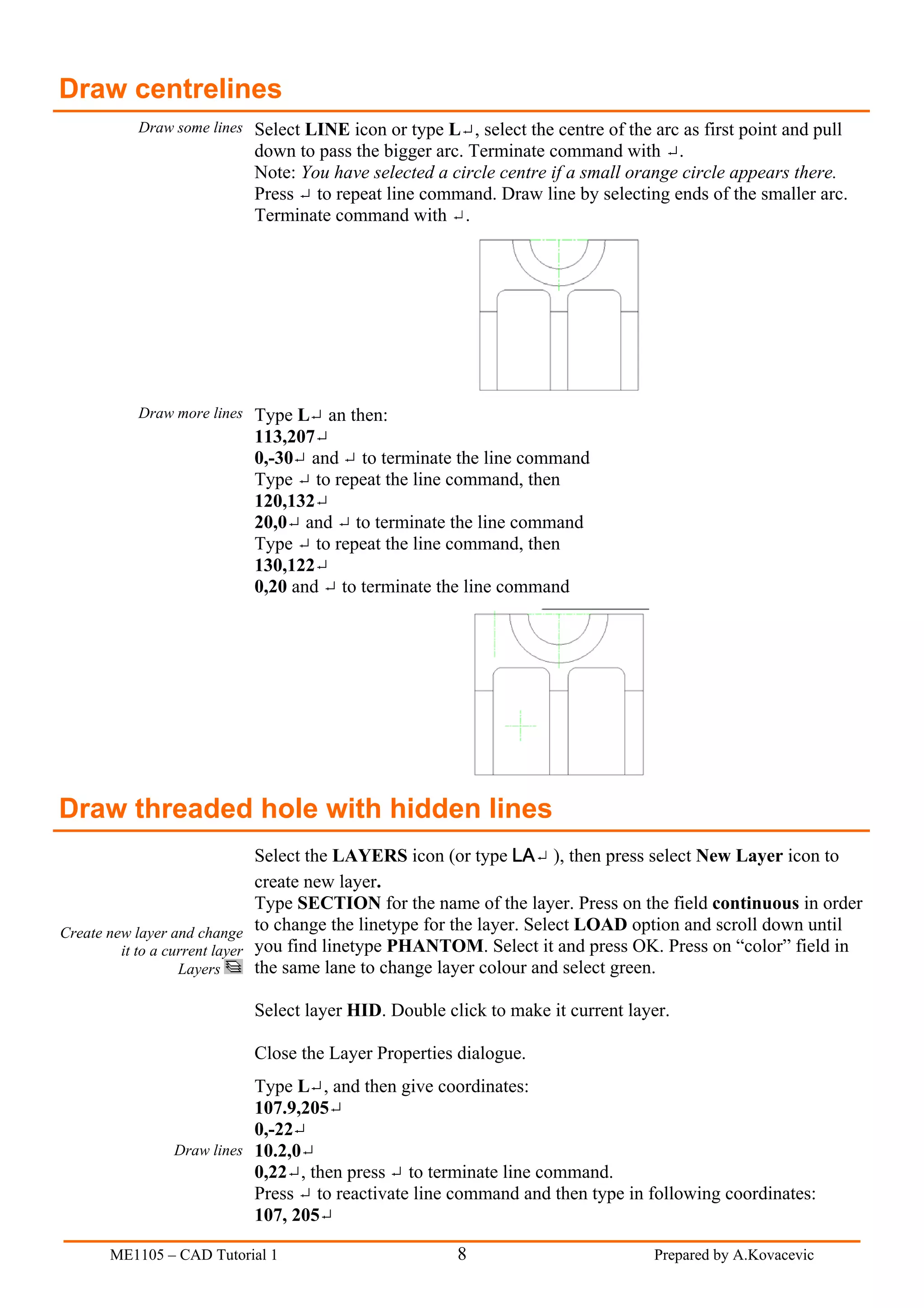 Draw centrelines
          Draw some lines Select LINE icon or type L , select the centre of the arc as first point and pull
                          down to pass the bigger arc. Terminate command with .
                          Note: You have selected a circle centre if a small orange circle appears there.
                          Press to repeat line command. Draw line by selecting ends of the smaller arc.
                          Terminate command with .




          Draw more lines Type L    an then:
                          113,207
                          0,-30 and to terminate the line command
                          Type to repeat the line command, then
                          120,132
                          20,0 and to terminate the line command
                          Type to repeat the line command, then
                          130,122
                          0,20 and to terminate the line command




Draw threaded hole with hidden lines
                               Select the LAYERS icon (or type LA ), then press select New Layer icon to
                               create new layer.
                               Type SECTION for the name of the layer. Press on the field continuous in order
Create new layer and change to change the linetype for the layer. Select LOAD option and scroll down until
         it to a current layer you find linetype PHANTOM. Select it and press OK. Press on “color” field in
                   Layers      the same lane to change layer colour and select green.

                          Select layer HID. Double click to make it current layer.

                          Close the Layer Properties dialogue.
                          Type L , and then give coordinates:
                          107.9,205
                          0,-22
               Draw lines 10.2,0
                          0,22 , then press to terminate line command.
                          Press to reactivate line command and then type in following coordinates:
                          107, 205

      ME1105 – CAD Tutorial 1                        8                           Prepared by A.Kovacevic
 