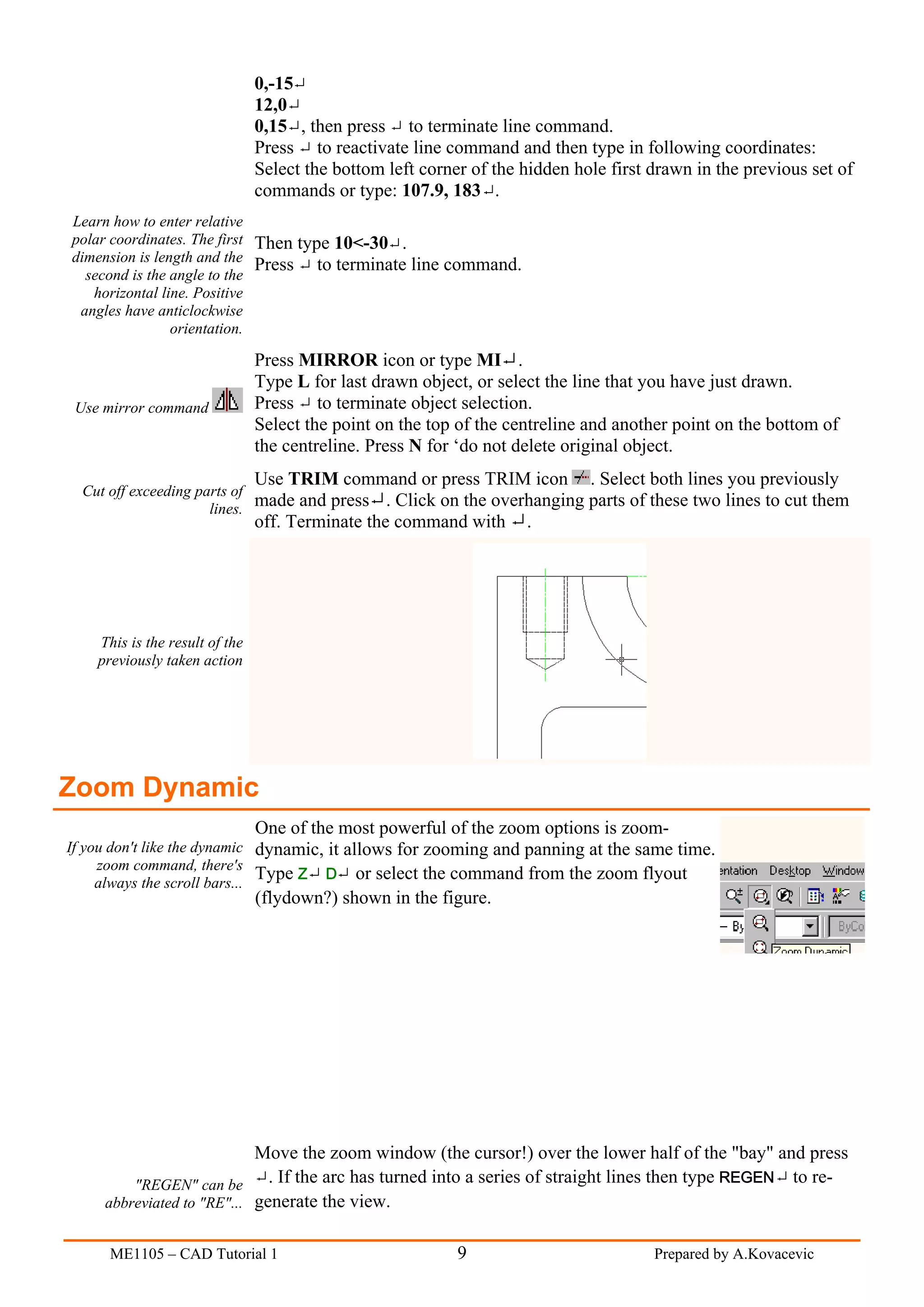 0,-15
                                12,0
                                0,15 , then press to terminate line command.
                                Press to reactivate line command and then type in following coordinates:
                                Select the bottom left corner of the hidden hole first drawn in the previous set of
                                commands or type: 107.9, 183 .
Learn how to enter relative
polar coordinates. The first Then type 10<-30 .
dimension is length and the
                             Press to terminate line command.
  second is the angle to the
   horizontal line. Positive
 angles have anticlockwise
                orientation.

                                Press MIRROR icon or type MI .
                                Type L for last drawn object, or select the line that you have just drawn.
 Use mirror command             Press to terminate object selection.
                                Select the point on the top of the centreline and another point on the bottom of
                                the centreline. Press N for ‘do not delete original object.
                                Use TRIM command or press TRIM icon . Select both lines you previously
  Cut off exceeding parts of
                      lines.
                             made and press       . Click on the overhanging parts of these two lines to cut them
                                off. Terminate the command with .




    This is the result of the
    previously taken action




Zoom Dynamic
                                One of the most powerful of the zoom options is zoom-
If you don't like the dynamic dynamic, it allows for zooming and panning at the same time.
     zoom command, there's
     always the scroll bars...
                               Type Z D or select the command from the zoom flyout
                                (flydown?) shown in the figure.




                            Move the zoom window (the cursor!) over the lower half of the "bay" and press
         "REGEN" can be       . If the arc has turned into a series of straight lines then type REGEN to re-
     abbreviated to "RE"... generate the view.


      ME1105 – CAD Tutorial 1                               9                          Prepared by A.Kovacevic
 