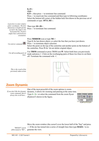 0,-15
                                12,0
                                0,15 , then press to terminate line command.
                                Press to reactivate line command and then type in following coordinates:
                                Select the bottom left corner of the hidden hole first drawn in the previous set of
                                commands or type: 107.9, 183 .
Learn how to enter relative
polar coordinates. The first Then type 10<-30 .
dimension is length and the
                             Press to terminate line command.
  second is the angle to the
   horizontal line. Positive
 angles have anticlockwise
                orientation.

                                Press MIRROR icon or type MI .
                                Type L for last drawn object, or select the line that you have just drawn.
 Use mirror command             Press to terminate object selection.
                                Select the point on the top of the centreline and another point on the bottom of
                                the centreline. Press N for ‘do not delete original object.
                                Use TRIM command or press TRIM icon . Select both lines you previously
  Cut off exceeding parts of
                      lines.
                             made and press       . Click on the overhanging parts of these two lines to cut them
                                off. Terminate the command with .




    This is the result of the
    previously taken action




Zoom Dynamic
                                One of the most powerful of the zoom options is zoom-
If you don't like the dynamic dynamic, it allows for zooming and panning at the same time.
     zoom command, there's
     always the scroll bars...
                               Type Z D or select the command from the zoom flyout
                                (flydown?) shown in the figure.




                            Move the zoom window (the cursor!) over the lower half of the "bay" and press
         "REGEN" can be       . If the arc has turned into a series of straight lines then type REGEN to re-
     abbreviated to "RE"... generate the view.


      ME1105 – CAD Tutorial 1                               9                          Prepared by A.Kovacevic
 