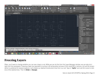Intro to AutoCAD | DUSPViz | Spring 2016 | Page 12
Freezing Layers
Often, you’ll want to change whether you can see a layer or not. While we can do this from the Layer Manager window, we can also do it
right from the workspace. Freezing a layer (as opposed to turning it off) temporarily removes it from AutoCAD’s memory, not just the screen
(which is preferred for several reasons). Let’s freeze our dashed construction lines from our xref. Type in “layfrz” and use the curser to click
one of the dashed lines. Then hit Enter or Escape.
 