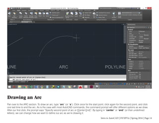 Intro to AutoCAD | DUSPViz | Spring 2016 | Page 14
Drawing an Arc
Pan over to the ARC section. To draw an arc, type “arc” (or “a”). Click once for the start point, click again for the second point, and click
one last time to end the arc. As is the case with most AutoCAD commands, the command prompt will offer different options as we draw.
After our first click, the prompt says “Specify second point of arc or [Center End]”. By typing in “center” or “end” (or their underlined
letters), we can change how we want to define our arc as we’re drawing it.
 