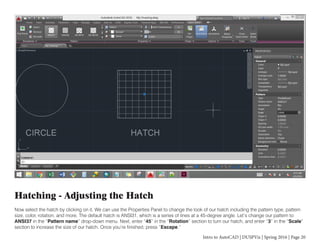 Intro to AutoCAD | DUSPViz | Spring 2016 | Page 20
Hatching - Adjusting the Hatch
Now select the hatch by clicking on it. We can use the Properties Panel to change the look of our hatch including the pattern type, pattern
size, color, rotation, and more. The default hatch is ANSI31, which is a series of lines at a 45-degree angle. Let’s change our pattern to
ANSI37 in the “Pattern name” drop-down menu. Next, enter “45” in the “Rotation” section to turn our hatch, and enter “3” in the “Scale”
section to increase the size of our hatch. Once you’re finished, press “Escape.”
 