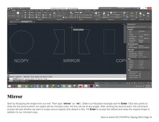 Intro to AutoCAD | DUSPViz | Spring 2016 | Page 24
Mirror
Start by Ncopying the shape from our xref. Then type “mirror” (or “mi”). Select our Ncopied rectangle and hit Enter. Click two points to
draw the line around which our object will be mirrored (note: the line can be at any angle). After clicking the second point, the command
prompt will ask whether we want to erase source objects (the default is No). Hit Enter to accept the default and keep the original shape in
addition to our mirrored copy.
 