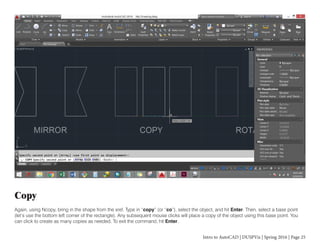 Intro to AutoCAD | DUSPViz | Spring 2016 | Page 25
Copy
Again, using Ncopy, bring in the shape from the xref. Type in “copy” (or “co”), select the object, and hit Enter. Then, select a base point
(let’s use the bottom left corner of the rectangle). Any subsequent mouse clicks will place a copy of the object using this base point. You
can click to create as many copies as needed. To exit the command, hit Enter.
 
