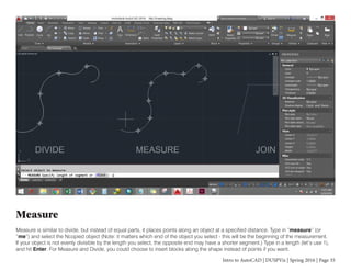 Intro to AutoCAD | DUSPViz | Spring 2016 | Page 35
Measure
Measure is similar to divide, but instead of equal parts, it places points along an object at a specified distance. Type in “measure” (or
“me”) and select the Ncopied object (Note: it matters which end of the object you select - this will be the beginning of the measurement.
If your object is not evenly divisible by the length you select, the opposite end may have a shorter segment.) Type in a length (let’s use 1),
and hit Enter. For Measure and Divide, you could choose to insert blocks along the shape instead of points if you want.
 