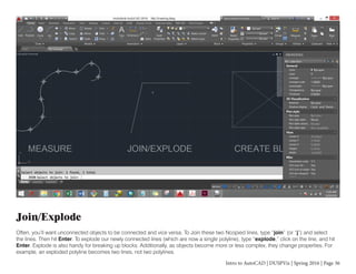Intro to AutoCAD | DUSPViz | Spring 2016 | Page 36
Join/Explode
Often, you’ll want unconnected objects to be connected and vice versa. To Join these two Ncopied lines, type “join” (or “j”) and select
the lines. Then hit Enter. To explode our newly connected lines (which are now a single polyline), type “explode,” click on the line, and hit
Enter. Explode is also handy for breaking up blocks. Additionally, as objects become more or less complex, they change properties. For
example, an exploded polyline becomes two lines, not two polylines.
 