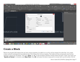 Intro to AutoCAD | DUSPViz | Spring 2016 | Page 37
Create a Block
Blocks are grouped CAD objects that can have unique properties, be called on in our file, and be inserted into other files. Let’s create
a block using the rectangle and two polylines here. First, Ncopy them into our drawing. Then select all three components (use the blue
selection to ignore the xref below). Then type “block” (or “b”) to open the Block Definition window. Name the block “X Box” and make sure
“Specify on Screen” is checked under Base Point. Click OK, and select the block’s base point on screen (let’s use the center of the X).
 