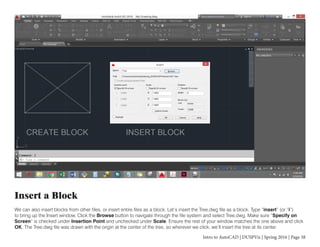 Intro to AutoCAD | DUSPViz | Spring 2016 | Page 38
Insert a Block
We can also insert blocks from other files, or insert entire files as a block. Let’s insert the Tree.dwg file as a block. Type “insert” (or “i”)
to bring up the Insert window. Click the Browse button to navigate through the file system and select Tree.dwg. Make sure “Specify on
Screen” is checked under Insertion Point and unchecked under Scale. Ensure the rest of your window matches the one above and click
OK. The Tree.dwg file was drawn with the origin at the center of the tree, so wherever we click, we’ll insert the tree at its center.
 