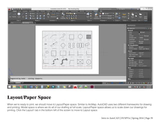 Intro to AutoCAD | DUSPViz | Spring 2016 | Page 39
Layout/Paper Space
When we’re ready to print, we should move to Layout/Paper space. Similar to ArcMap, AutoCAD uses two different frameworks for drawing
and printing. Model space is where we do all of our drafting at full scale. Layout/Paper space allows us to scale down our drawings for
printing. Click the Layout1 tab in the bottom left of the screen to move to Layout space.
 