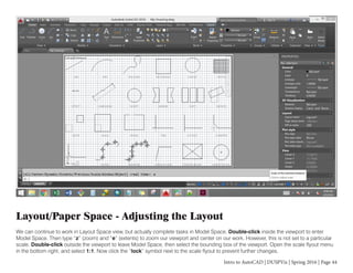 Intro to AutoCAD | DUSPViz | Spring 2016 | Page 44
Layout/Paper Space - Adjusting the Layout
We can continue to work in Layout Space view, but actually complete tasks in Model Space. Double-click inside the viewport to enter
Model Space. Then type “z” (zoom) and “e” (extents) to zoom our viewport and center on our work. However, this is not set to a particular
scale. Double-click outside the viewport to leave Model Space, then select the bounding box of the viewport. Open the scale flyout menu
in the bottom right, and select 1:1. Now click the “lock” symbol next to the scale flyout to prevent further changes.
 