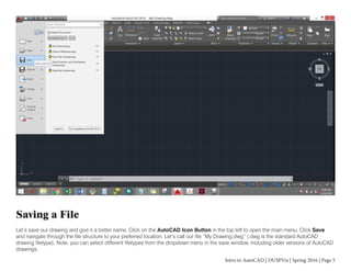 Intro to AutoCAD | DUSPViz | Spring 2016 | Page 5
Saving a File
Let’s save our drawing and give it a better name. Click on the AutoCAD Icon Button in the top left to open the main menu. Click Save
and navigate through the file structure to your preferred location. Let’s call our file “My Drawing.dwg” (.dwg is the standard AutoCAD
drawing filetype). Note, you can select different filetypes from the dropdown menu in the save window, including older versions of AutoCAD
drawings.
 