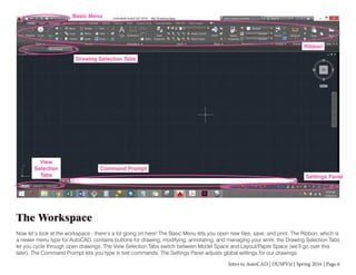 Intro to AutoCAD | DUSPViz | Spring 2016 | Page 6
The Workspace
Now let’s look at the workspace - there’s a lot going on here! The Basic Menu lets you open new files, save, and print. The Ribbon, which is
a newer menu type for AutoCAD, contains buttons for drawing, modifying, annotating, and managing your work. the Drawing Selection Tabs
let you cycle through open drawings. The View Selection Tabs switch between Model Space and Layout/Paper Space (we’ll go over this
later). The Command Prompt lets you type in text commands. The Settings Panel adjusts global settings for our drawings.
Basic Menu
Ribbon
Drawing Selection Tabs
View
Selection
Tabs
Command Prompt
Settings Panel
 