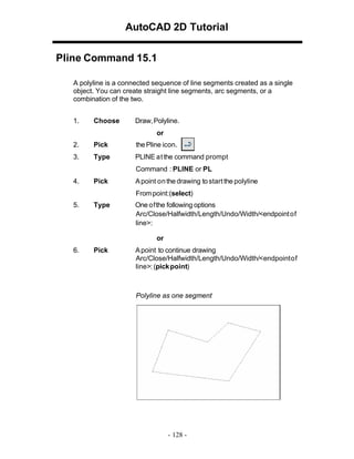 AutoCAD 2D Tutorial
Pline Command 15.1
A polyline is a connected sequence of line segments created as a single
object. You can create straight line segments, arc segments, or a
combination of the two.
1. Choose Draw,Polyline.
or
2. Pick the Pline icon.
3. Type PLINE atthe command prompt
Command : PLINE or PL
4. Pick Apoint onthe drawing tostartthe polyline
Frompoint:(select)
5. Type One ofthe following options
Arc/Close/Halfwidth/Length/Undo/Width/<endpointof
line>:
or
6. Pick Apoint to continue drawing
Arc/Close/Halfwidth/Length/Undo/Width/<endpointof
line>: (pickpoint)
Polyline as one segment
- 128 -
 