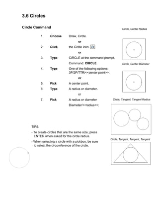 3.6 Circles
Circle Command
1. Choose Draw, Circle.
or
2. Click the Circle icon.
or
3. Type CIRCLE at the command prompt.
Command: CIRCLE
4. Type One of the following options:
3P/2P/TTR/<<center point>>:
Circle, Center Radius
Circle, Center Diameter
Circle, Tangent, Tangent Radius
Circle, Tangent, Tangent, Tangent
or
5. Pick A center point.
6. Type A radius or diameter.
or
7. Pick A radius or diameter
Diameter/<<radius>>:
TIPS:
- To create circles that are the same size, press
ENTER when asked for the circle radius.
- When selecting a circle with a pickbox, be sure
to select the circumference of the circle.
 