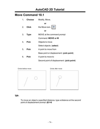 AutoCAD 2D Tutorial
Move Command 10.1
1. Choose Modify, Move.
or
2. Click the Move icon.
or
3. Type MOVE at the command prompt
Command: MOVE or M
4. Pick Objects to move
Select objects: (select)
5. Pick A point to move from
Base point or displacement: (pick point)
6. Pick A point to move to
Second point of displacement: (pick point)
Circle before move Circle after move
TIP:
To move an object a specified distance, type adistance at the second
point of displacement prompt: @1<0
- 74 -
 
