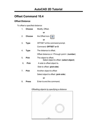 AutoCAD 2D Tutorial
Offset Command 10.4
Offset Distance
To offset a specified distance:
1. Choose Modify, Offset.
or
2. Choose the Offset icon.
or
3. Type OFFSET at the command prompt.
Command: OFFSET or O
4. Type The distance to offset.
Offset distance or <Through point>: (number)
5. Pick The object to offset.
Select object to offset: (select object)
6. Pick A side to offset object to.
Side to offset: (pick side)
7. Pick Another object to offset
Select object to offset: (pick side)
or
8. Press Enter to end the command.
Offsetting objects by specifying a distance
- 77 -
 
