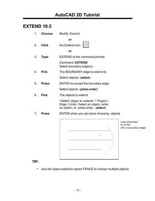 AutoCAD 2D Tutorial
EXTEND 10.5
1. Choose Modify, Extend.
or
2. Click the Extend icon.
or
3. Type EXTEND at the command prompt
Command: EXTEND
Select boundary edge(s)...
4. Pick The BOUNDARY edge to extend to
Select objects: (select)
5. Press ENTER to accept the boundary edge
Select objects: (press enter)
6. Pick The objects to extend
<Select object to extend> / Project /
Edge / Undo: Select an object, enter
an option, or press enter : (select)
7. Press ENTER when you are done choosing objects
Lines Extended
to an Arc
(Arc is boundary edge)
TIP:
- Use the object selection option FENCE to choose multiple objects
- 79 -
 