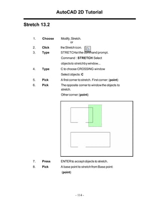 AutoCAD 2D Tutorial
Stretch 13.2
1. Choose Modify, Stretch.
or
2. Click the Stretchicon.
3. Type STRETCHatthe command prompt.
Command : STRETCH Select
objectsto stretchbywindow...
4. Type C to choose CROSSING window
Select objects: C
5. Pick A firstcorner tostretch. Firstcorner: (point)
6. Pick The opposite corner to windowthe objects to
stretch.
Othercorner:(point)
7. Press ENTERto acceptobjects to stretch.
8. Pick A base point to stretchfrom Base point:
(point)
- 114 -
 