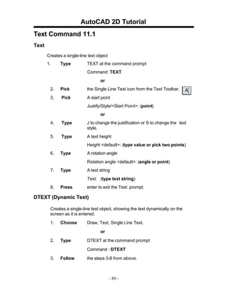 AutoCAD 2D Tutorial
Text Command 11.1
Text
Creates a single-line text object
1. Type TEXT at the command prompt
Command: TEXT
or
2. Pick the Single Line Text icon from the Text Toolbar.
3. Pick A start point
Justify/Style/<Start Point>: (point)
or
4. Type J to change the justification or S to change the text
style.
5. Type A text height
Height <default>: (type value or pick two points)
6. Type A rotation angle
Rotation angle <default>: (angle or point)
7. Type A text string
Text: (type text string)
8. Press enter to exit the Text: prompt.
DTEXT (Dynamic Text)
Creates a single-line text object, showing the text dynamically on the
screen as it is entered.
1. Choose Draw, Text, Single Line Text.
or
2. Type DTEXT at the command prompt
Command : DTEXT
3. Follow the steps 3-8 from above.
- 89 -
 