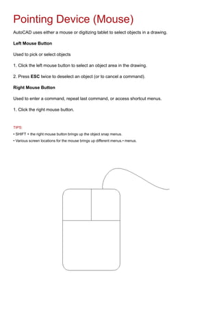 Pointing Device (Mouse)
AutoCAD uses either a mouse or digitizing tablet to select objects in a drawing.
Left Mouse Button
Used to pick or select objects
1. Click the left mouse button to select an object area in the drawing.
2. Press ESC twice to deselect an object (or to cancel a command).
Right Mouse Button
Used to enter a command, repeat last command, or access shortcut menus.
1. Click the right mouse button.
TIPS:
• SHIFT + the right mouse button brings up the object snap menus.
• Various screen locations for the mouse brings up different menus.• menus.
 
