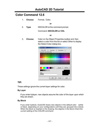 AutoCAD 2D Tutorial
Color Command 12.6
1. Choose Format, Color.
or
2. Type DDCOLOR at the command prompt.
Command: DDCOLOR or COL
or
3. Choose Color on the Object Properties toolbar and then
select a color from the list or select Other to display
the Select Color dialog box.
TIP:
These settings ignore the current layer settings for color.
By Layer
If you enter bylayer, new objects assume the color of the layer upon which
they are drawn.
By Block
If you enter byblock, AutoCAD draws new objects in the default color (white
or black, depending on your configuration) until they are grouped into a block.
When the block is inserted in the drawing, the objects in the block inherit the
current setting of the COLOR command.
- 107 -
 