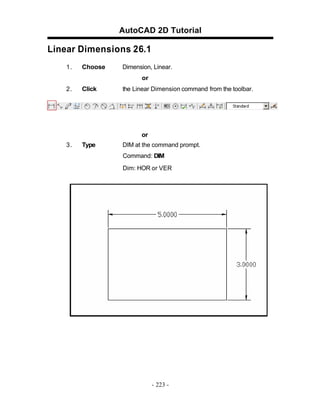 AutoCAD 2D Tutorial
Linear Dimensions 26.1
1. Choose Dimension, Linear.
or
2. Click the Linear Dimension command from the toolbar.
or
3. Type DIM at the command prompt.
Command: DIM
Dim: HOR or VER
- 223 -
 