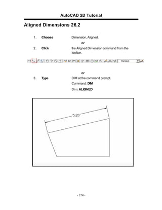 AutoCAD 2D Tutorial
Aligned Dimensions 26.2
1. Choose Dimension, Aligned.
or
2. Click the Aligned Dimensioncommand from the
toolbar.
or
3. Type DIM at the command prompt.
Command: DIM
Dim: ALIGNED
- 224 -
 