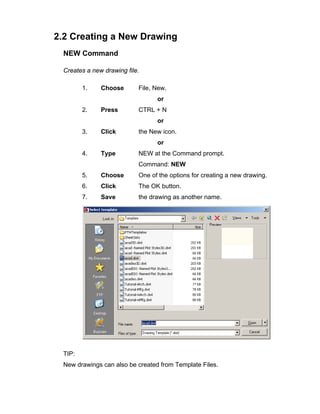 2.2 Creating a New Drawing
NEW Command
Creates a new drawing file.
1. Choose File, New.
or
2. Press CTRL + N
or
3. Click the New icon.
or
4. Type NEW at the Command prompt.
Command: NEW
5. Choose One of the options for creating a new drawing.
6. Click The OK button.
7. Save the drawing as another name.
TIP:
New drawings can also be created from Template Files.
 