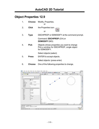 AutoCAD 2D Tutorial
Object Properties 12.9
1. Choose Modify, Properties.
or
2. Click the Properties icon.
or
3. Type DDCHPROP or DDMODIFY at the command prompt.
Command: DDCHPROP (CH) or
DDMODIFY (MO)
4. Pick Objects whose properties you want to change
Pick a window for DDCHPROP, single object
for DDMODIFY.
Select objects:(select)
5. Press ENTER to accept objects.
Select objects: (press enter)
6. Choose One of the following properties to change.
- 110 -
 