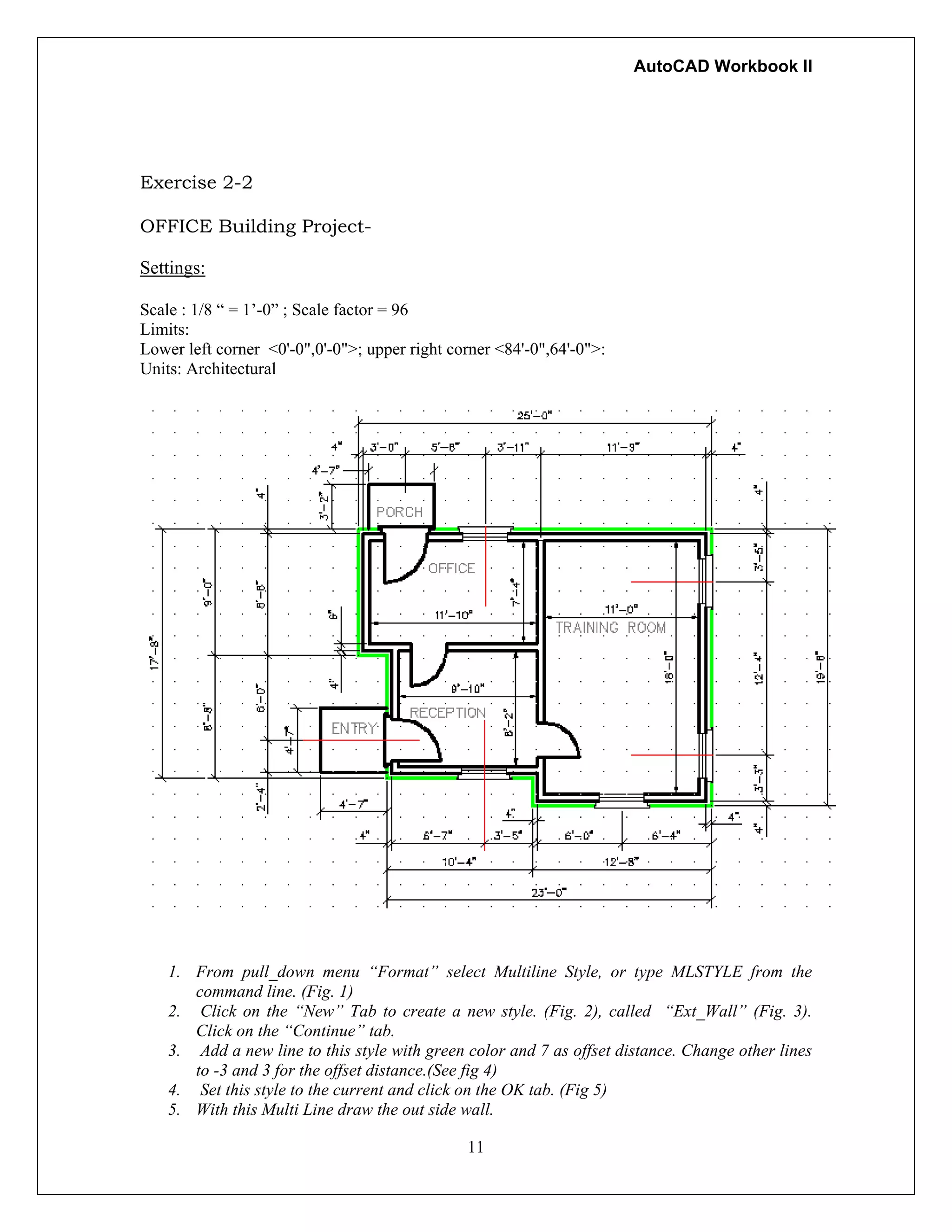 AutoCAD Workbook II
Exercise 2-2
OFFICE Building Project-
Settings:
Scale : 1/8 “ = 1’-0” ; Scale factor = 96
Limits:
Lower left corner <0'-0",0'-0">; upper right corner <84'-0",64'-0">:
Units: Architectural
1. From pull_down menu “Format” select Multiline Style, or type MLSTYLE from the
command line. (Fig. 1)
2. Click on the “New” Tab to create a new style. (Fig. 2), called “Ext_Wall” (Fig. 3).
Click on the “Continue” tab.
3. Add a new line to this style with green color and 7 as offset distance. Change other lines
to -3 and 3 for the offset distance.(See fig 4)
4. Set this style to the current and click on the OK tab. (Fig 5)
11
5. With this Multi Line draw the out side wall.
 