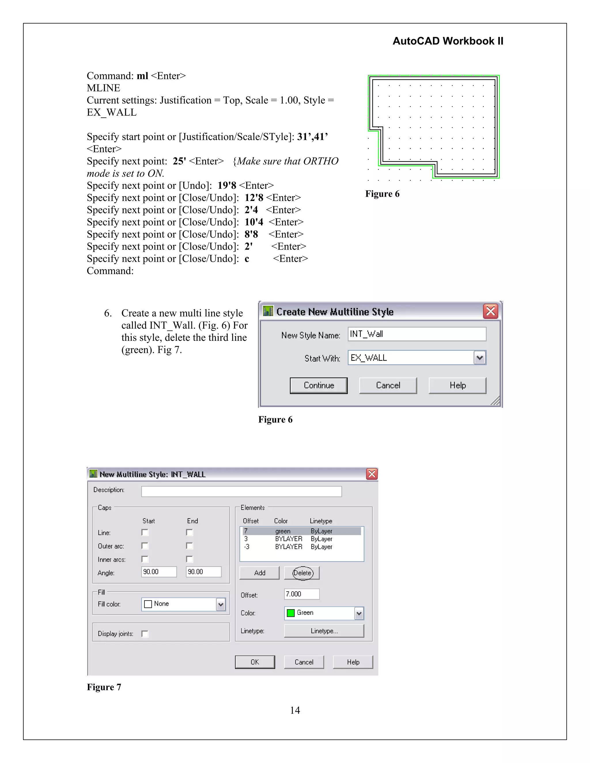 AutoCAD Workbook II
Command: ml <Enter>
MLINE
Current settings: Justification = Top, Scale = 1.00, Style =
EX_WALL
Specify start point or [Justification/Scale/STyle]: 31’,41’
<Enter>
Specify next point: 25' <Enter> {Make sure that ORTHO
mode is set to ON.
Specify next point or [Undo]: 19'8 <Enter>
Specify next point or [Close/Undo]: 12'8 <Enter>
Specify next point or [Close/Undo]: 2'4 <Enter>
Specify next point or [Close/Undo]: 10'4 <Enter>
Specify next point or [Close/Undo]: 8'8 <Enter>
Specify next point or [Close/Undo]: 2' <Enter>
Specify next point or [Close/Undo]: c <Enter>
Command:
Figure 6
6. Create a new multi line style
called INT_Wall. (Fig. 6) For
this style, delete the third line
(green). Fig 7.
Figure 6
14
Figure 7
 