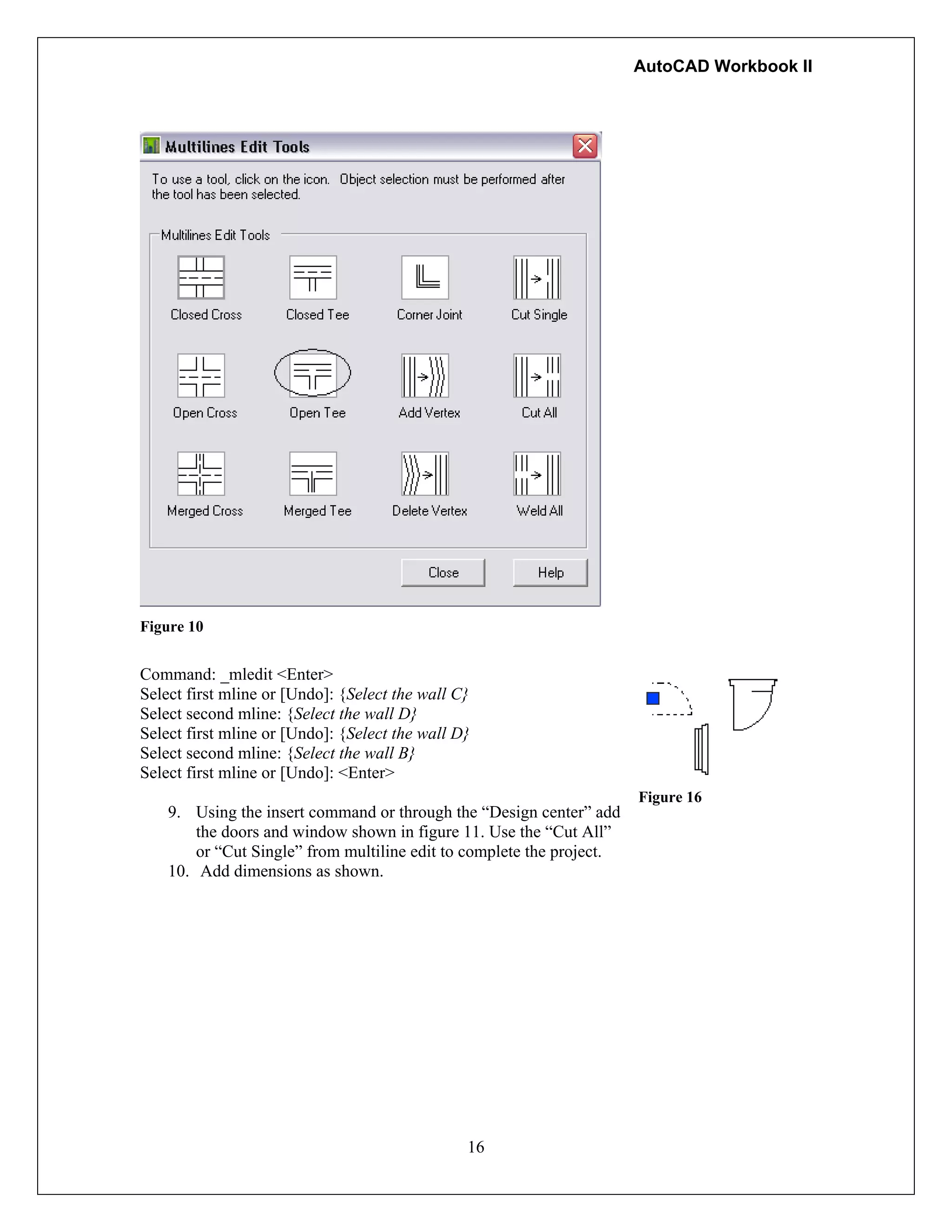 AutoCAD Workbook II
16
Figure 10
Command: _mledit <Enter>
Select first mline or [Undo]: {Select the wall C}
Select second mline: {Select the wall D}
Select first mline or [Undo]: {Select the wall D}
Select second mline: {Select the wall B}
Select first mline or [Undo]: <Enter>
9. Using the insert command or through the “Design center” add
the doors and window shown in figure 11. Use the “Cut All”
or “Cut Single” from multiline edit to complete the project.
10. Add dimensions as shown.
Figure 16
 