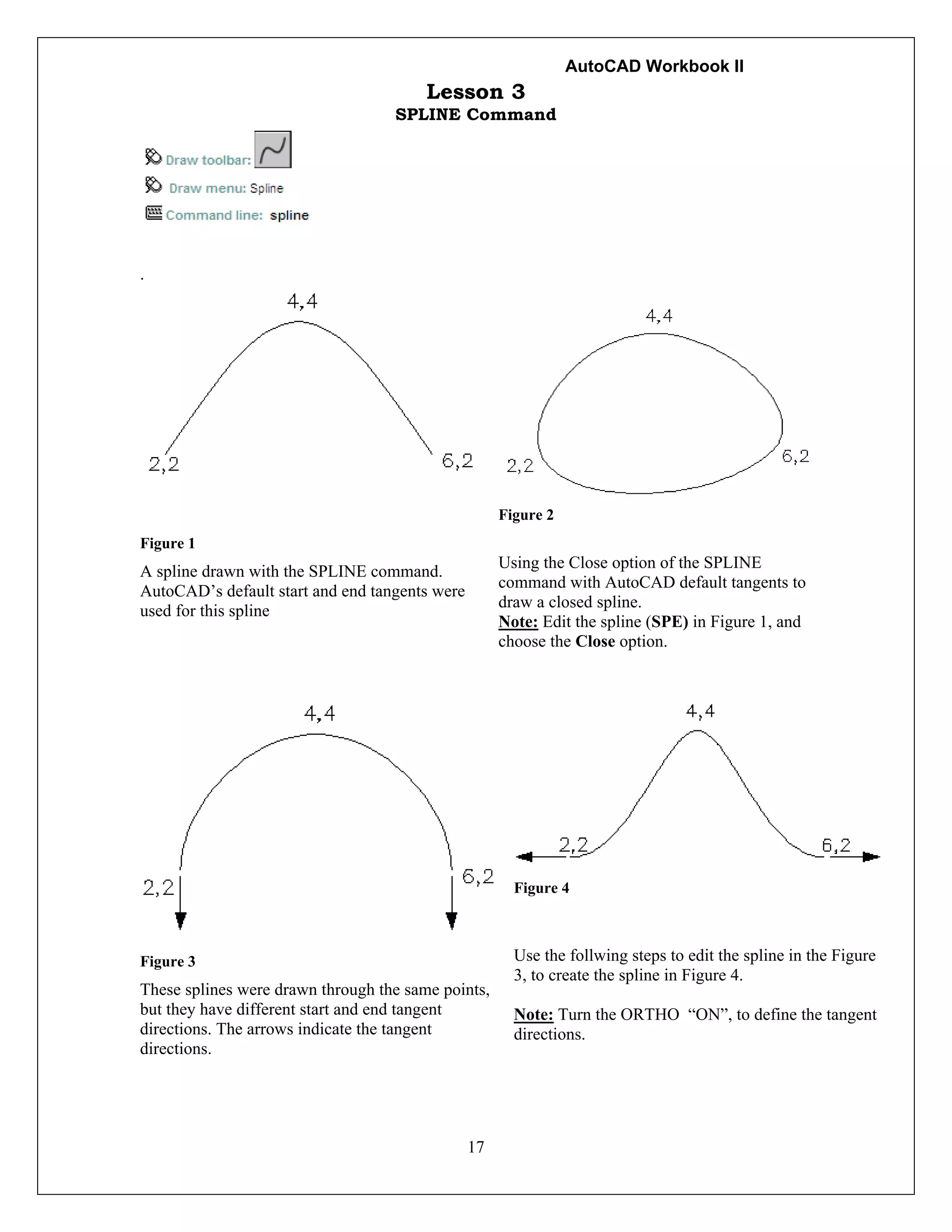 AutoCAD Workbook II
17
Lesson 3
SPLINE Command
.
Figure 1
A spline drawn with the SPLINE command.
AutoCAD’s default start and end tangents were
used for this spline
Figure 2
Using the Close option of the SPLINE
command with AutoCAD default tangents to
draw a closed spline.
Note: Edit the spline (SPE) in Figure 1, and
choose the Close option.
Figure 3
These splines were drawn through the same points,
but they have different start and end tangent
directions. The arrows indicate the tangent
directions.
Figure 4
Use the follwing steps to edit the spline in the Figure
3, to create the spline in Figure 4.
Note: Turn the ORTHO “ON”, to define the tangent
directions.
 