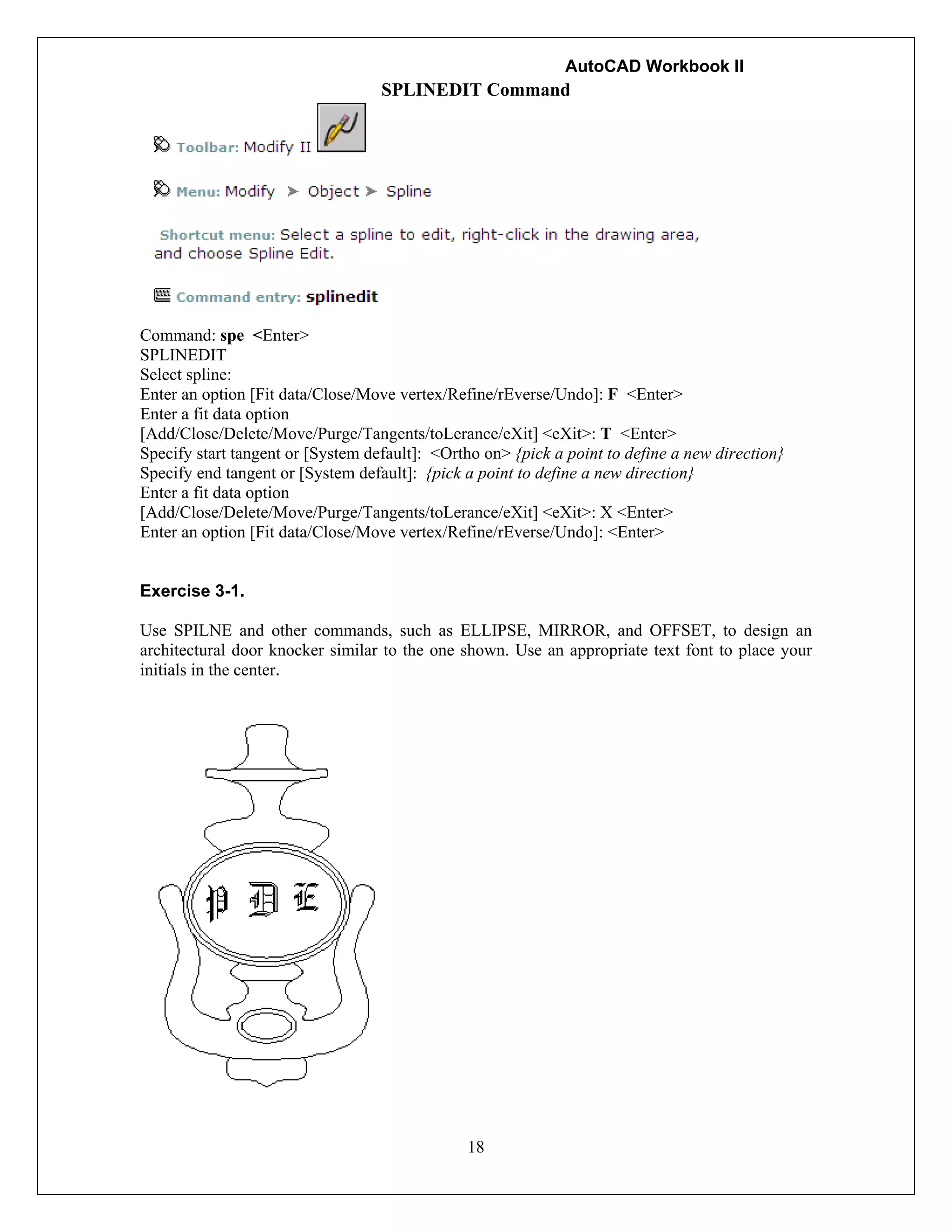 AutoCAD Workbook II
18
SPLINEDIT Command
Command: spe <Enter>
SPLINEDIT
Select spline:
Enter an option [Fit data/Close/Move vertex/Refine/rEverse/Undo]: F <Enter>
Enter a fit data option
[Add/Close/Delete/Move/Purge/Tangents/toLerance/eXit] <eXit>: T <Enter>
Specify start tangent or [System default]: <Ortho on> {pick a point to define a new direction}
Specify end tangent or [System default]: {pick a point to define a new direction}
Enter a fit data option
[Add/Close/Delete/Move/Purge/Tangents/toLerance/eXit] <eXit>: X <Enter>
Enter an option [Fit data/Close/Move vertex/Refine/rEverse/Undo]: <Enter>
Exercise 3-1.
Use SPILNE and other commands, such as ELLIPSE, MIRROR, and OFFSET, to design an
architectural door knocker similar to the one shown. Use an appropriate text font to place your
initials in the center.
 