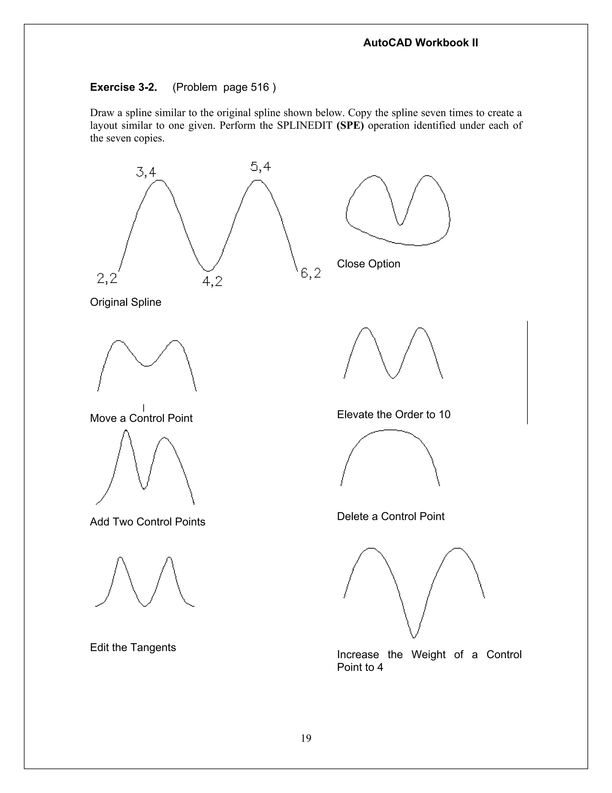 AutoCAD Workbook II
19
Exercise 3-2. (Problem page 516 )
Draw a spline similar to the original spline shown below. Copy the spline seven times to create a
layout similar to one given. Perform the SPLINEDIT (SPE) operation identified under each of
the seven copies.
Original Spline
Close Option
Move a Control Point Elevate the Order to 10
Add Two Control Points Delete a Control Point
Edit the Tangents
Increase the Weight of a Control
Point to 4
 